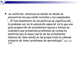 se conforma  entonces un mundo en donde se encuentran los que están incluidos y los expulsados. “…  El funcionamiento de las políticas de significación … lo podemos ver en la educación especial, en la que una gran proporción de estudiantes negros y latinos se considera que presentan problemas de conducta, mientras que la mayor parte de los estudiantes blancos de clase media se les proporciona la cómoda etiqueta de tener problemas de aprendizaje”.  (Mac Laren 1995)‏ 