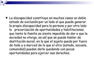 La discapacidad constituye en muchos casos un doble estado de exclusión:por un lado el que puede generar la propia discapacidad para la persona y por otro lado la  precarización de oportunidades y habilitaciones que tanto la familia se siente impedida de dar o que la sociedad no otorga, es así que se puede hablar de destitución social, en la que el sujeto queda por fuera de todo y a merced de lo que el otro (estado, escuela, comunidad) puedan darle quedando con pocas oportunidades para ejercer sus derechos. 