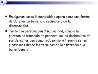 En algunos casos la mendicidad opera como una forma de obtener un beneficio secundario de la discapacidad. Tanto a la persona con discapacidad, como a la persona en situación de pobreza, se les deshabilita de sus derechos que como toda persona tienen y se les piensa más desde los términos de la   asistencia o la beneficencia 