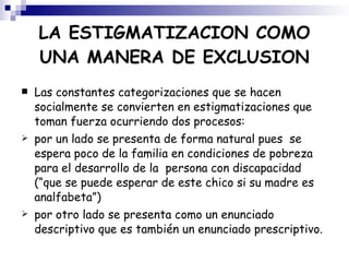 Las constantes categorizaciones que se hacen socialmente se convierten en estigmatizaciones que  toman fuerza ocurriendo dos procesos:  por un lado se presenta de forma natural pues  se espera poco de la familia en condiciones de pobreza para el desarrollo de la  persona con discapacidad (“que se puede esperar de este chico si su madre es analfabeta”)  por otro lado se presenta como un enunciado descriptivo que es también un enunciado prescriptivo. LA ESTIGMATIZACION COMO UNA MANERA DE EXCLUSION 