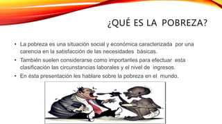 ¿QUÉ ES LA POBREZA?
• La pobreza es una situación social y económica caracterizada por una
carencia en la satisfacción de las necesidades básicas.
• También suelen considerarse como importantes para efectuar esta
clasificación las circunstancias laborales y el nivel de ingresos.
• En ésta presentación les hablare sobre la pobreza en el mundo.
 