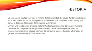 HISTORIA
• La pobreza no es algo nuevo en la historia de la humanidad. Su causa fundamental radica
en la baja productividad del trabajo en las sociedades preindustriales, a lo cual hay que
sumar la desigual distribución de la riqueza y el ingreso.
• Vivir en una condición de premura material fue la situación normal del genero humano
hasta que los progresos tecnológicos de la era moderna hicieron posible, para las
amplias mayorías, tener acceso a niveles de consumo, salud, educación y bienestar en
general impensables en épocas anteriores.
 