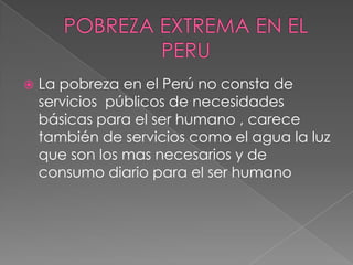 POBREZA EXTREMA EN EL PERU La pobreza en el Perú no consta de servicios  públicos de necesidades básicas para el ser humano , carece también de servicios como el agua la luz que son los mas necesarios y de consumo diario para el ser humano 