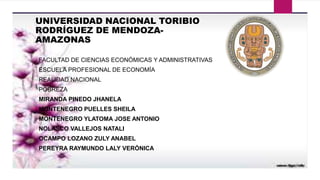 UNIVERSIDAD NACIONAL TORIBIO
RODRÍGUEZ DE MENDOZA-
AMAZONAS
FACULTAD DE CIENCIAS ECONÓMICAS Y ADMINISTRATIVAS
ESCUELA PROFESIONAL DE ECONOMÍA
REALIDAD NACIONAL
POBREZA
MIRANDA PINEDO JHANELA
MONTENEGRO PUELLES SHEILA
MONTENEGRO YLATOMA JOSE ANTONIO
NOLASCO VALLEJOS NATALI
OCAMPO LOZANO ZULY ANABEL
PEREYRA RAYMUNDO LALY VERÓNICA
 