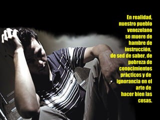 En realidad, nuestro pueblo venezolano se muere de hambre de instrucción,  de sed de saber, de pobreza de conocimientos prácticos y de  ignorancia en el arte de  hacer bien las cosas. 