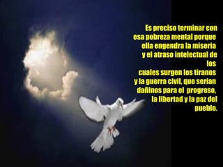 Es preciso terminar con esa pobreza mental porque  ella engendra la miseria  y el atraso intelectual de los  cuales surgen los tiranos  y la guerra civil, que serían  dañinos para el  progreso,  la libertad y la paz del pueblo. 