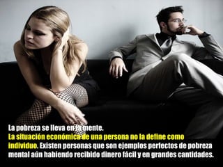 La pobreza se lleva en la mente.  La situación económica de una persona no la define como individuo . Existen personas que son ejemplos perfectos de pobreza mental aún habiendo recibido dinero fácil y en grandes cantidades.  