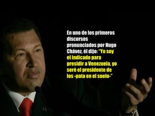 En uno de los primeros discursos pronunciados por Hugo Chávez, él dijo:  “Yo soy el indicado para presidir a Venezuela, yo seré el presidente de los -pata en el suelo-” 