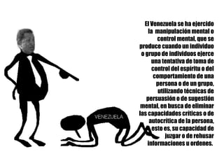 El Venezuela se ha ejercido la  manipulación mental o control mental, que se produce cuando un individuo o grupo de individuos ejerce una tentativa de toma de control del espíritu o del comportamiento de una persona o de un grupo, utilizando técnicas de persuasión o de sugestión mental, en busca de eliminar las capacidades críticas o de autocrítica de la persona, esto es, su capacidad de juzgar o de rehusar informaciones u ordenes.  