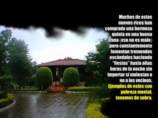 Muchos de estos nuevos ricos han comprado una hermosa quinta en una buena zona  ( eso no es malo )  pero constantemente fomentan tremendos escándalos haciendo “fiestas” hasta altas horas de la noche sin importar si molestan o no a los vecinos. Ejemplos de estos con pobreza mental, tenemos de sobra. 