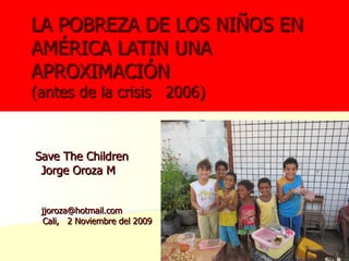 Save The Children Jorge Oroza M  [email_address] Cali,  2 Noviembre del 2009 LA POBREZA DE LOS NIÑOS EN AMÉRICA LATIN UNA APROXIMACIÓN (antes de la crisis  2006) 
