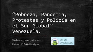 “Pobreza, Pandemia,
Protestas y Policía en
el Sur Global”
Venezuela.
Wednesday, June 23rd ,2021.
Fátima J. El Fakih Rodríguez
 