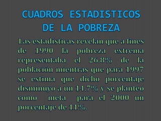 CUADROS ESTADISTICOS DE LA POBREZA    Las estadísticas revelan que a fines de 1990 la pobreza extrema representaba el 26.8% de la población mientras que para 1997 se estima que dicho porcentaje disminuyo a un 14.7% y se planteo como  meta  para el 2000 un porcentaje de 11%.