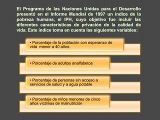 El Programa de las Naciones Unidas para el Desarrollo presentó en el Informe Mundial de 1997 un índice de la pobreza humana, el IPH, cuyo objetivo fue incluir las diferentes características de privación de la calidad de vida. Este índice toma en cuenta las siguientes variables: 