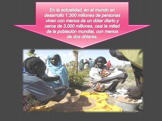 En la actualidad, en el mundo en desarrollo 1.300 millones de personas viven con menos de un dólar diario y cerca de 3.000 millones, casi la mitad de la población mundial, con menos de dos dólares.