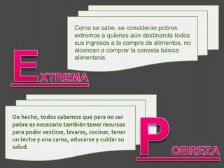 De hecho, todos sabemos que para no ser pobre es necesario también tener recursos para poder vestirse, lavarse, cocinar, tener un techo y una cama, educarse y cuidar su salud. Como se sabe, se consideran pobres extremos a quienes aún destinando todos sus ingresos a la compra de alimentos, no alcanzan a comprar la canasta básica alimentaria. EXTREMAPOBREZA