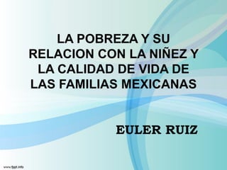 LA POBREZA Y SU
RELACION CON LA NIÑEZ Y
 LA CALIDAD DE VIDA DE
LAS FAMILIAS MEXICANAS


           EULER RUIZ
 