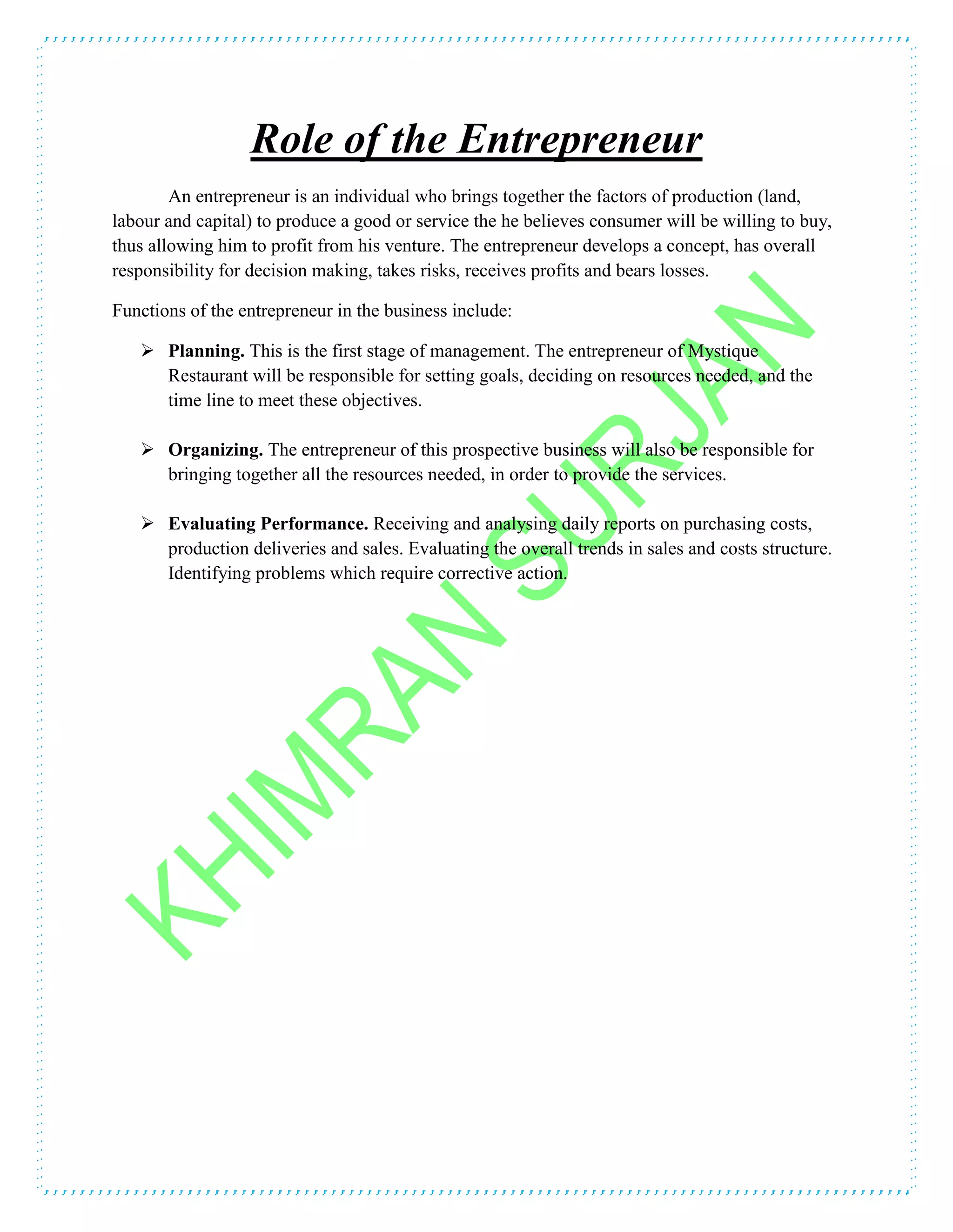 Role of the Entrepreneur
An entrepreneur is an individual who brings together the factors of production (land,
labour and capital) to produce a good or service the he believes consumer will be willing to buy,
thus allowing him to profit from his venture. The entrepreneur develops a concept, has overall
responsibility for decision making, takes risks, receives profits and bears losses.
Functions of the entrepreneur in the business include:
 Planning. This is the first stage of management. The entrepreneur of Mystique
Restaurant will be responsible for setting goals, deciding on resources needed, and the
time line to meet these objectives.
 Organizing. The entrepreneur of this prospective business will also be responsible for
bringing together all the resources needed, in order to provide the services.
 Evaluating Performance. Receiving and analysing daily reports on purchasing costs,
production deliveries and sales. Evaluating the overall trends in sales and costs structure.
Identifying problems which require corrective action.
 