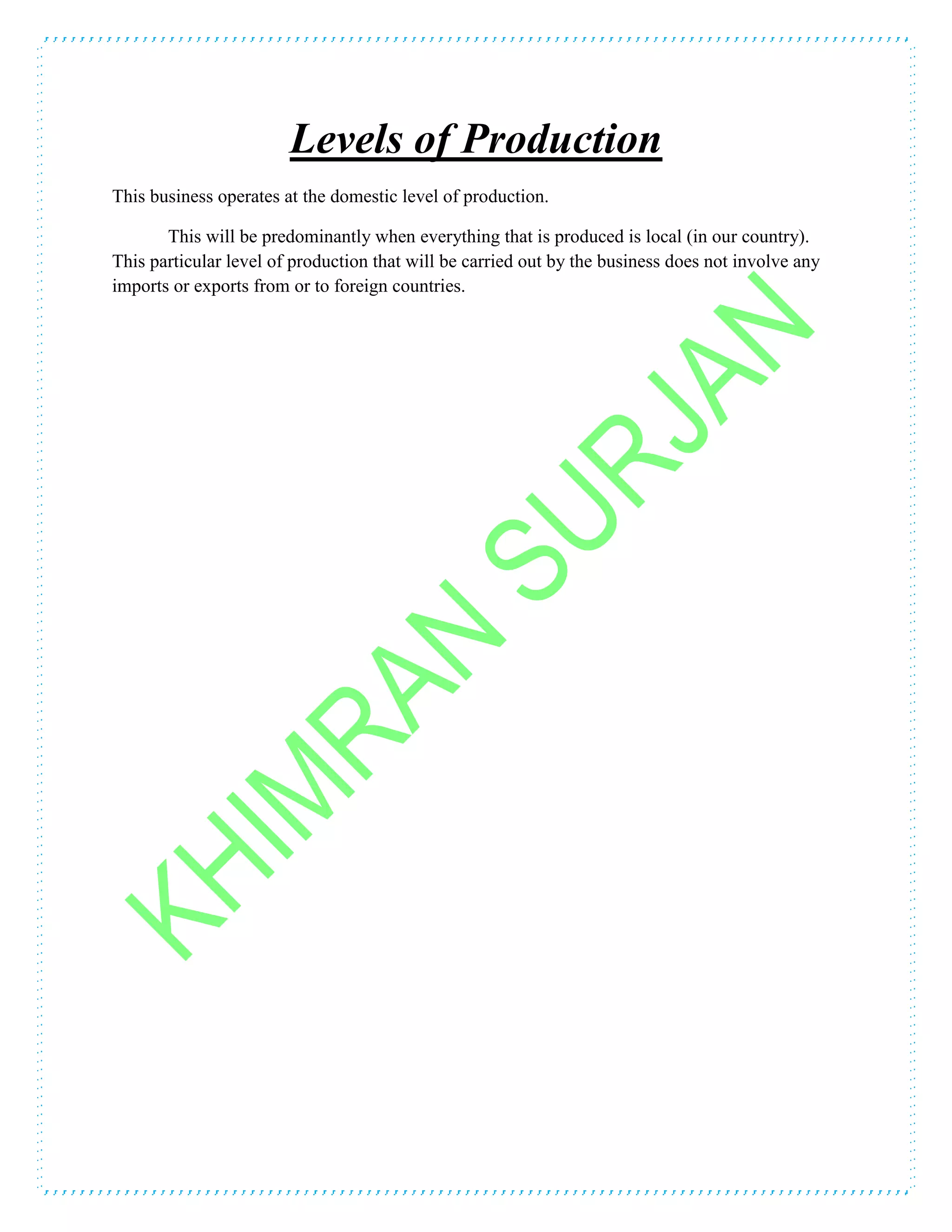 Levels of Production
This business operates at the domestic level of production.
This will be predominantly when everything that is produced is local (in our country).
This particular level of production that will be carried out by the business does not involve any
imports or exports from or to foreign countries.
 