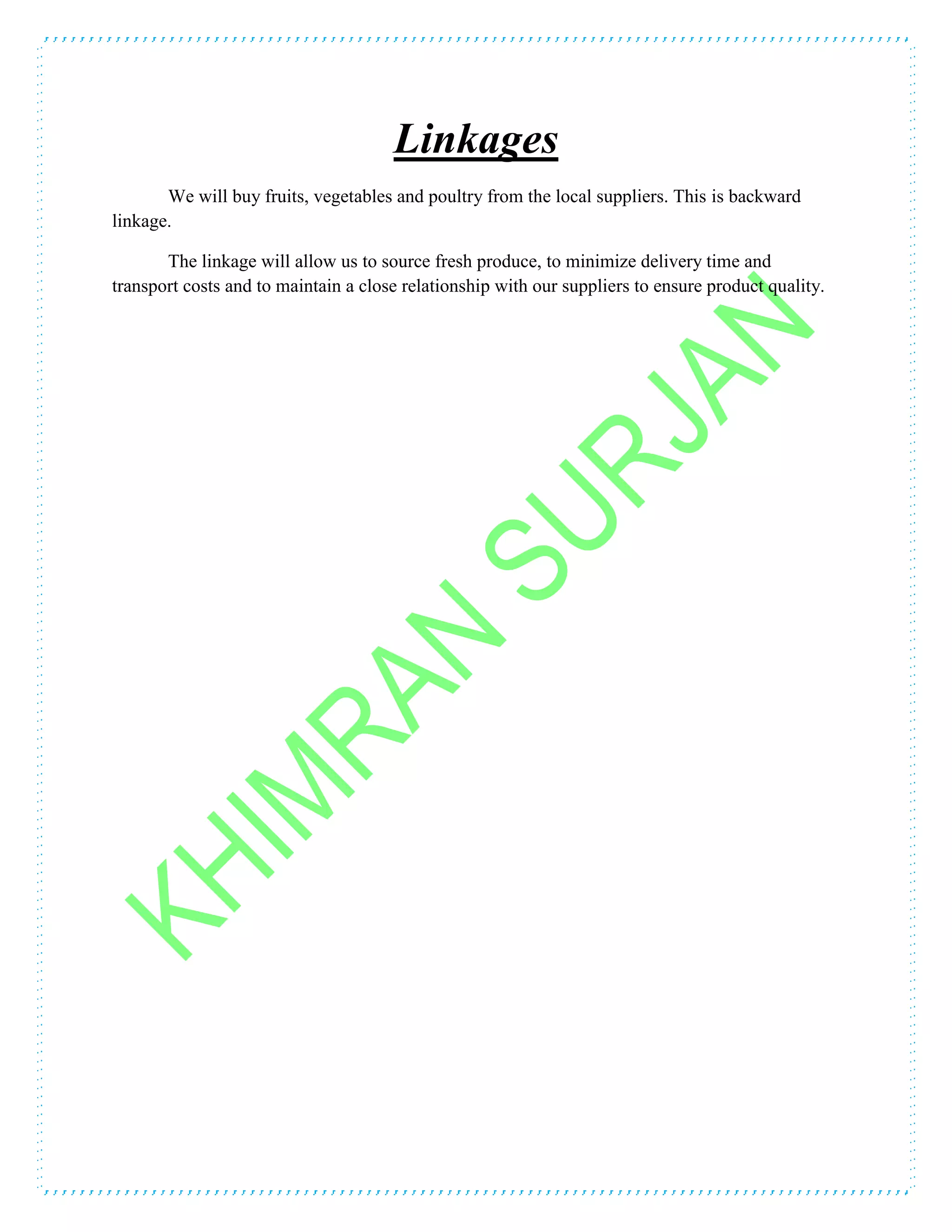 Linkages
We will buy fruits, vegetables and poultry from the local suppliers. This is backward
linkage.
The linkage will allow us to source fresh produce, to minimize delivery time and
transport costs and to maintain a close relationship with our suppliers to ensure product quality.
 