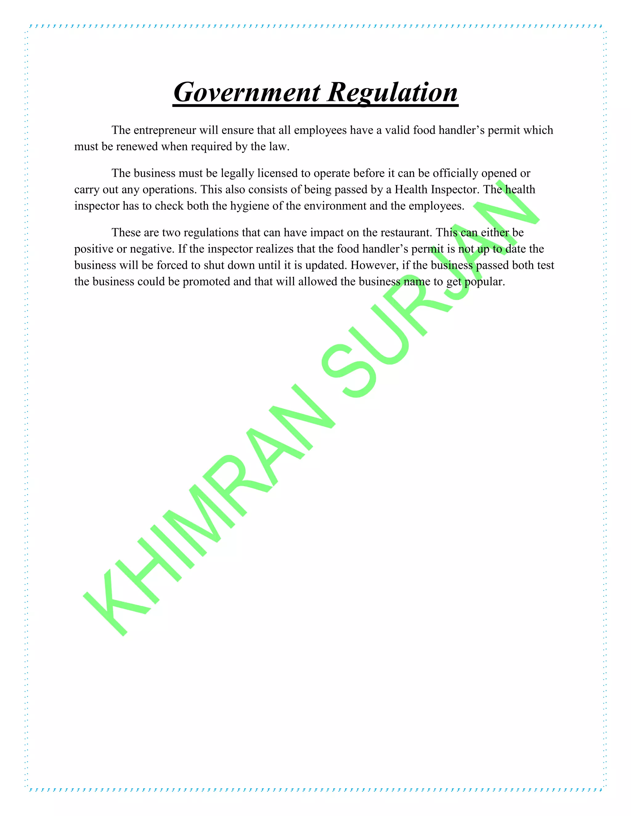 Government Regulation
The entrepreneur will ensure that all employees have a valid food handler’s permit which
must be renewed when required by the law.
The business must be legally licensed to operate before it can be officially opened or
carry out any operations. This also consists of being passed by a Health Inspector. The health
inspector has to check both the hygiene of the environment and the employees.
These are two regulations that can have impact on the restaurant. This can either be
positive or negative. If the inspector realizes that the food handler’s permit is not up to date the
business will be forced to shut down until it is updated. However, if the business passed both test
the business could be promoted and that will allowed the business name to get popular.
 