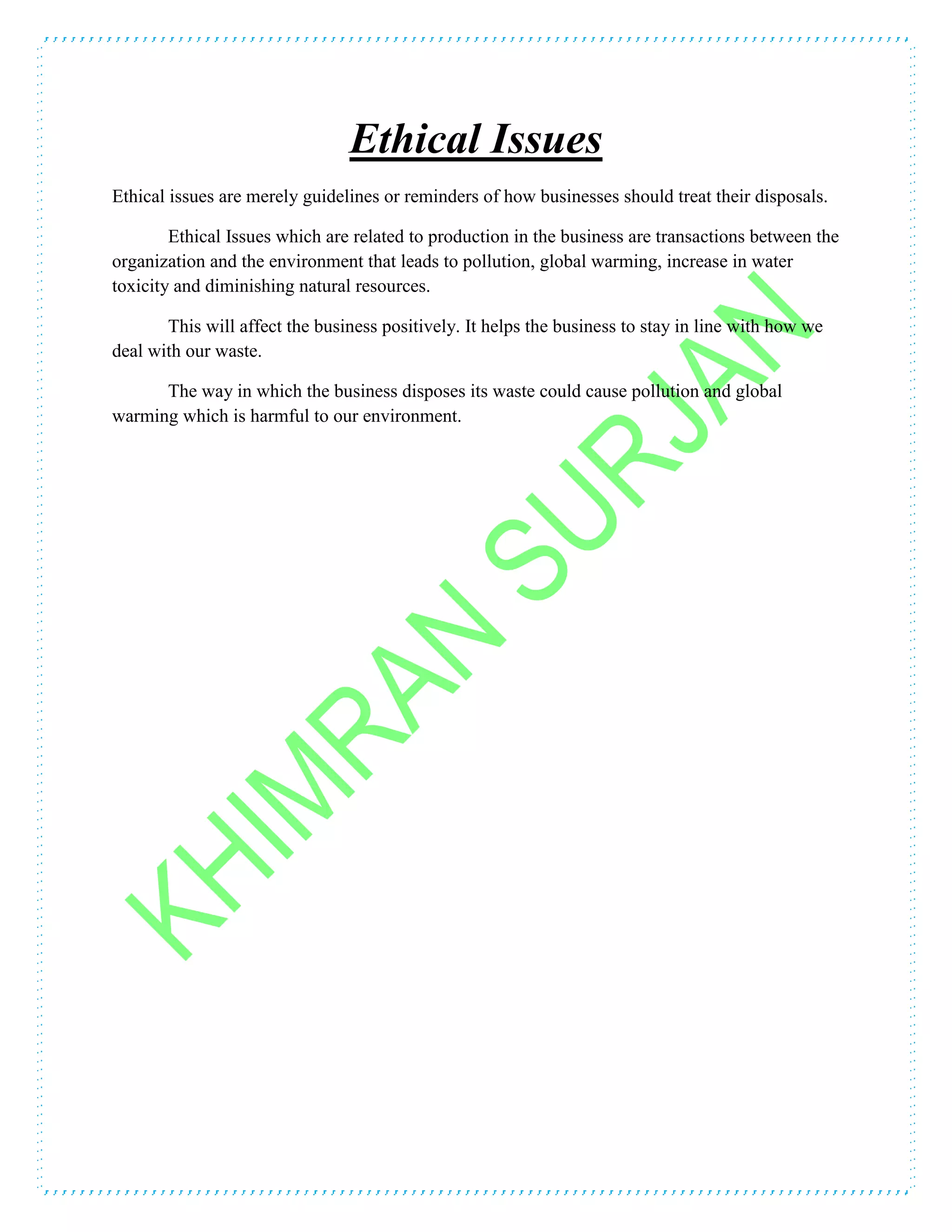 Ethical Issues
Ethical issues are merely guidelines or reminders of how businesses should treat their disposals.
Ethical Issues which are related to production in the business are transactions between the
organization and the environment that leads to pollution, global warming, increase in water
toxicity and diminishing natural resources.
This will affect the business positively. It helps the business to stay in line with how we
deal with our waste.
The way in which the business disposes its waste could cause pollution and global
warming which is harmful to our environment.
 