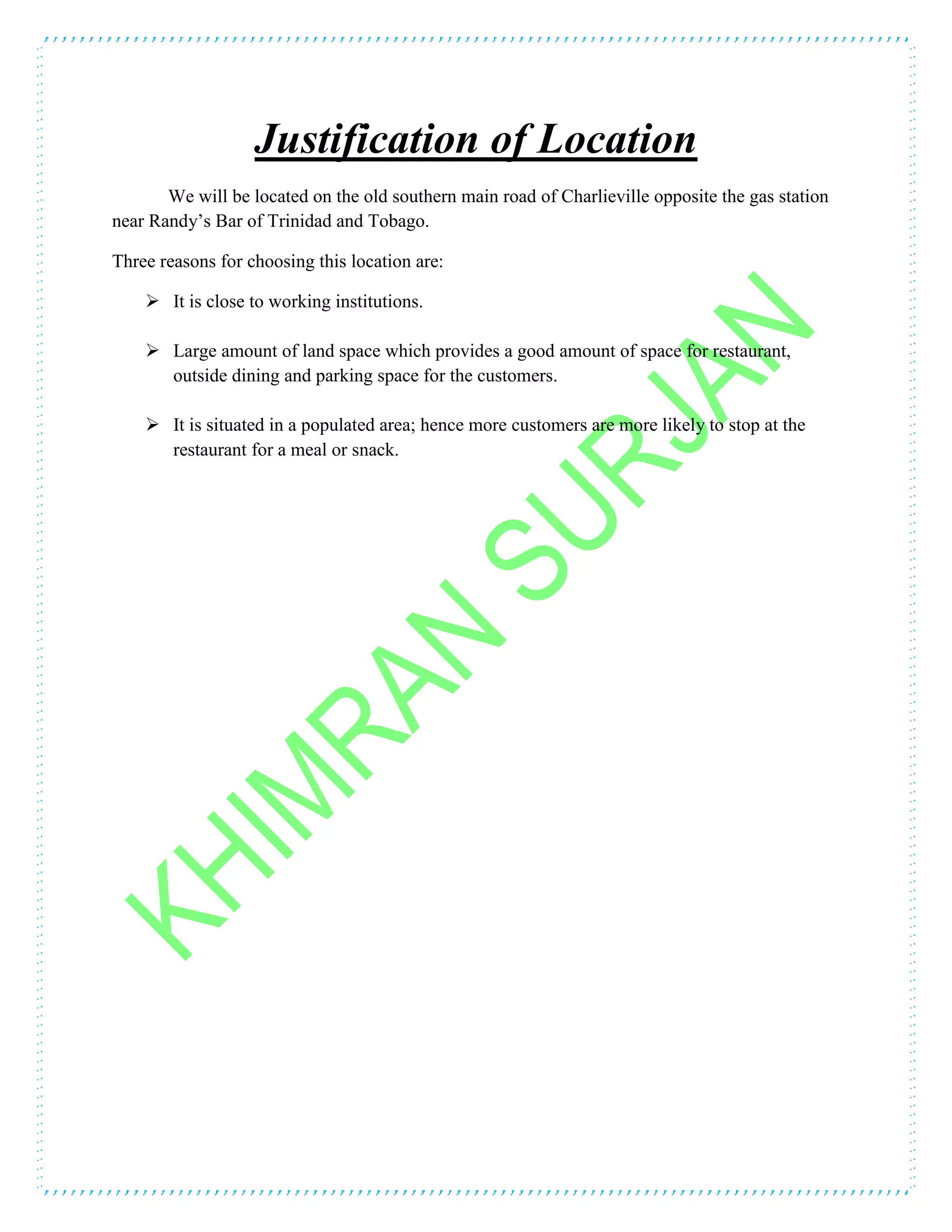 Justification of Location
We will be located on the old southern main road of Charlieville opposite the gas station
near Randy’s Bar of Trinidad and Tobago.
Three reasons for choosing this location are:
 It is close to working institutions.
 Large amount of land space which provides a good amount of space for restaurant,
outside dining and parking space for the customers.
 It is situated in a populated area; hence more customers are more likely to stop at the
restaurant for a meal or snack.
 