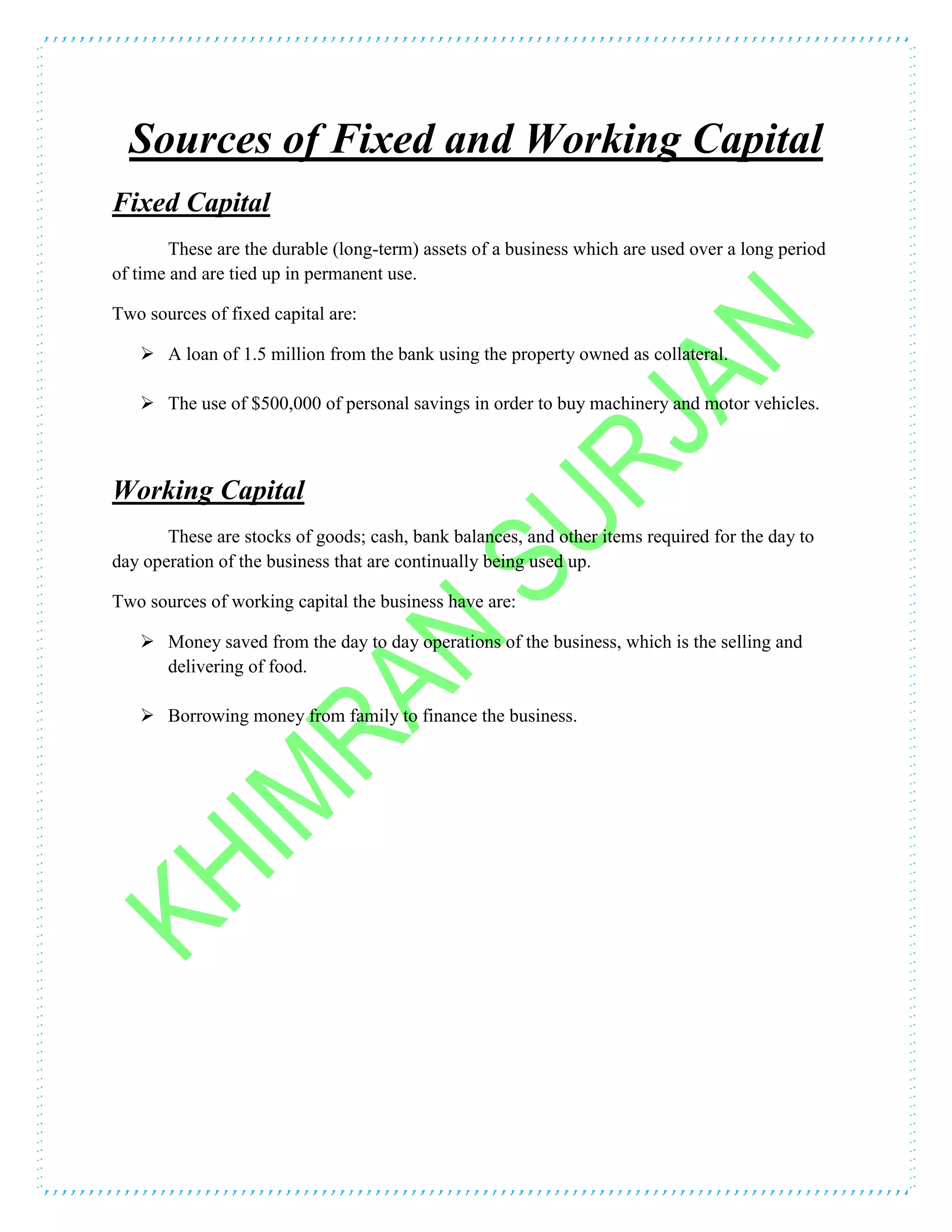 Sources of Fixed and Working Capital
Fixed Capital
These are the durable (long-term) assets of a business which are used over a long period
of time and are tied up in permanent use.
Two sources of fixed capital are:
 A loan of 1.5 million from the bank using the property owned as collateral.
 The use of $500,000 of personal savings in order to buy machinery and motor vehicles.
Working Capital
These are stocks of goods; cash, bank balances, and other items required for the day to
day operation of the business that are continually being used up.
Two sources of working capital the business have are:
 Money saved from the day to day operations of the business, which is the selling and
delivering of food.
 Borrowing money from family to finance the business.
 