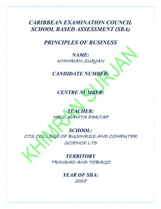 CARIBBEAN EXAMINATION COUNCIL
SCHOOL BASED ASSESSMENT (SBA)
PRINCIPLES OF BUSINESS
NAME:
KHIMRAN SURJAN
CANDIDATE NUMBER:
CENTRE NUMBER:
TEACHER:
MRS. KAVITA PARTAP
SCHOOL:
CTS COLLEGE OF BUSINESS AND COMPUTER
SCIENCE LTD
TERRITORY
TRINIDAD AND TOBAGO
YEAR OF SBA:
2015
 