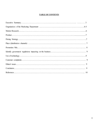 3
TABLE OF CONTENTS
Executive Summary…………………………………………………………………………... ………… 3
Organization of the Marketing Department …………………………………………………………….4-5
Market Research…….………………………………………………………………………………...........6
Product…………………………………………………………………………………..…........................7
Pricing Strategy……………………………………………………………………………………………..7
Place (distribution channels) ……………………………………………………………………………… 7
Promotion Mix………………………………………………………………………………………..…… 8
Identify government regulations impacting on the business………………………………………………. 9
Use of technology…………………………………………………………………………………………..9
Customer complaints………………………………………………………………………………………. 9
Ethical issues……………………………………………………………………………………………… 9
Conclusion………………………………………………………………………………………………… 9
References………………………………………………………………………………………………... 10
 