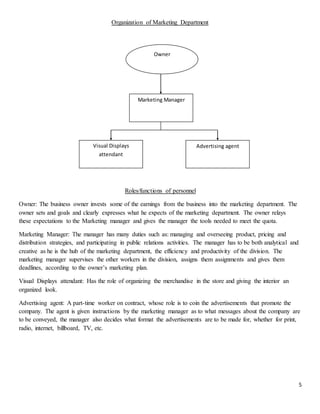 5
Organization of Marketing Department
Roles/functions of personnel
Owner: The business owner invests some of the earnings from the business into the marketing department. The
owner sets and goals and clearly expresses what he expects of the marketing department. The owner relays
these expectations to the Marketing manager and gives the manager the tools needed to meet the quota.
Marketing Manager: The manager has many duties such as: managing and overseeing product, pricing and
distribution strategies, and participating in public relations activities. The manager has to be both analytical and
creative as he is the hub of the marketing department, the efficiency and productivity of the division. The
marketing manager supervises the other workers in the division, assigns them assignments and gives them
deadlines, according to the owner’s marketing plan.
Visual Displays attendant: Has the role of organizing the merchandise in the store and giving the interior an
organized look.
Advertising agent: A part-time worker on contract, whose role is to coin the advertisements that promote the
company. The agent is given instructions by the marketing manager as to what messages about the company are
to be conveyed, the manager also decides what format the advertisements are to be made for, whether for print,
radio, internet, billboard, TV, etc.
Owner
Marketing Manager
Visual Displays
attendant
Advertising agent
 