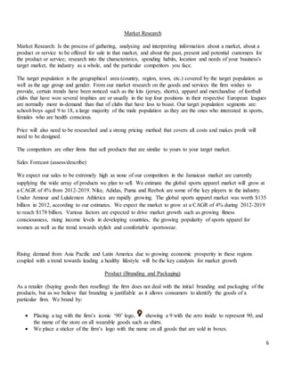 6
Market Research
Market Research: Is the process of gathering, analysing and interpreting information about a market, about a
product or service to be offered for sale in that market, and about the past, present and potential customers for
the product or service; research into the characteristics, spending habits, location and needs of your business's
target market, the industry as a whole, and the particular competitors you face.
The target population is the geographical area (country, region, town, etc.) covered by the target population as
well as the age group and gender. From our market research on the goods and services the firm wishes to
provide, certain trends have been noticed such as the kits (jersey, shorts), apparel and merchandise of football
clubs that have won several trophies are or usually in the top four positions in their respective European leagues
are normally more in-demand than that of clubs that have less to boast. Our target population segments are:
school-boys aged 9 to 18, a large majority of the male population as they are the ones who interested in sports,
females who are health conscious.
Price will also need to be researched and a strong pricing method that covers all costs and makes profit will
need to be designed.
The competitors are other firms that sell products that are similar to yours to your target market.
Sales Forecast (assess/describe)
We expect our sales to be extremely high as none of our competitors in the Jamaican market are currently
supplying the wide array of products we plan to sell. We estimate the global sports apparel market will grow at
a CAGR of 4% from 2012-2019. Nike, Adidas, Puma and Reebok are some of the key players in the industry.
Under Armour and Lululemon Athletica are rapidly growing. The global sports apparel market was worth $135
billion in 2012, according to our estimates. We expect the market to grow at a CAGR of 4% during 2012-2019
to reach $178 billion. Various factors are expected to drive market growth such as growing fitness
consciousness, rising income levels in developing countries, the growing popularity of sports apparel for
women as well as the trend towards stylish and comfortable sportswear.
Rising demand from Asia Pacific and Latin America due to growing economic prosperity in these regions
coupled with a trend towards leading a healthy lifestyle will be the key catalysts for market growth
Product (Branding and Packaging)
As a retailer (buying goods then reselling) the firm does not deal with the initial branding and packaging of the
products, but as we believe that branding is justifiable as it allows consumers to identify the goods of a
particular firm. We brand by:
 Placing a tag with the firm’s iconic ‘90’ logo, showing a 9 with the zero inside to represent 90, and
the name of the store on all wearable goods such as shirts.
 We place a sticker of the firm’s logo with the name on all goods that are sold in boxes.
 