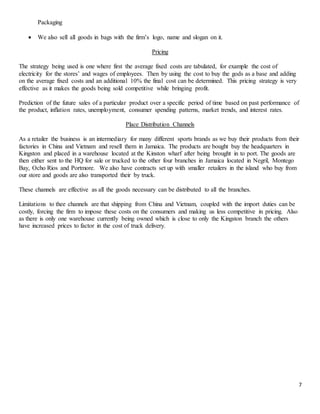 7
Packaging
 We also sell all goods in bags with the firm’s logo, name and slogan on it.
Pricing
The strategy being used is one where first the average fixed costs are tabulated, for example the cost of
electricity for the stores’ and wages of employees. Then by using the cost to buy the gods as a base and adding
on the average fixed costs and an additional 10% the final cost can be determined. This pricing strategy is very
effective as it makes the goods being sold competitive while bringing profit.
Prediction of the future sales of a particular product over a specific period of time based on past performance of
the product, inflation rates, unemployment, consumer spending patterns, market trends, and interest rates.
Place Distribution Channels
As a retailer the business is an intermediary for many different sports brands as we buy their products from their
factories in China and Vietnam and resell them in Jamaica. The products are bought buy the headquarters in
Kingston and placed in a warehouse located at the Kinston wharf after being brought in to port. The goods are
then either sent to the HQ for sale or trucked to the other four branches in Jamaica located in Negril, Montego
Bay, Ocho Rios and Portmore. We also have contracts set up with smaller retailers in the island who buy from
our store and goods are also transported their by truck.
These channels are effective as all the goods necessary can be distributed to all the branches.
Limitations to thee channels are that shipping from China and Vietnam, coupled with the import duties can be
costly, forcing the firm to impose these costs on the consumers and making us less competitive in pricing. Also
as there is only one warehouse currently being owned which is close to only the Kingston branch the others
have increased prices to factor in the cost of truck delivery.
 