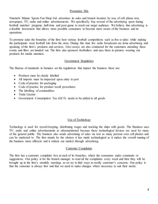 8
Promotion Mix
Ninetieth Minute Sports Fan Shop Ltd. advertises its sales and branch location by way of cell phone text,
newspaper, TV, radio and online advertisements. We specifically buy several of the advertising spots during
football matches’ pregame, half-time and post-game to reach our target audience. We believe that advertising is
a feasible investment that allows more possible consumers to become more aware of the business and its
operations.
To promote sales the branches of the firm host various football competitions such as five-a-sides while making
the participants wear football kits from the store. During this time live radio broadcasts are done advertising and
speaking of the firm’s products and services. Give-aways are also conducted for the customers attending these
events and fliers are handed out. The firm also sponsors footballers and uses them in pictures wearing our
products for media attention.
Government Regulation
The Bureau of standards in Jamaica set the regulations that impact the business these are:
 Products must be clearly labelled
 All imports must be inspected upon entry to port
 Code of practice for packaging
 Code of practice for product recall procedures
 The labelling of commodities
 Trade License
 Government Consumption Tax (GCT) needs to be added to all goods
Use of Technology
Technology is used for record-keeping, distributing wages and tracking the ships with goods. The Business uses
TV, radio and online advertisements as aforementioned because these technological devices are used by many
of the general public. The business also sends advertising of sales via text as many persons own cell phones and
can be marketed to. The firm stands by the choices it has made technological as it makes the overall running of
the business more efficient and it widens our market through advertising.
Customer Complaints
The firm has a customer complaint box at each of its branches, where the consumers make comments or
suggestions. Our policy is for the branch manager to read all the complaints every week and then they will be
brought up in the firm’s monthly meetings as we try to find ways to rectify customer’s concerns. Our policy is
that the customer is always first and that we need to make changes where necessary to suit their needs.
 