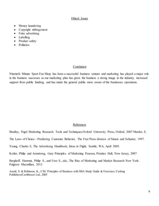 9
Ethical Issues
 Money laundering
 Copyright infringement
 False advertising
 Labelling
 Product safety
 Pollution
Conclusion
Ninetieth Minute Sport Fan Shop has been a successful business venture and marketing has played a major role
in the business successes as our marketing plan has given the business a strong image in the industry, increased
support from public funding, and has made the general public more aware of the businesses operations.
References
Bradley, Nigel Marketing Research. Tools and Techniques.Oxford University Press, Oxford, 2007 Marder, E.
The Laws of Choice—Predicting Customer Behavior, The Free Press division of Simon and Schuster, 1997.
Young, Charles E, The Advertising Handbook, Ideas in Flight, Seattle, WA, April 2005.
Kotler, Philip and Armstrong, Gary Principles of Marketing Pearson, Prentice Hall, New Jersey, 2007
Berghoff, Hartmut, Philip S., and Uwe S., eds., The Rise of Marketing and Market Research New York:
Palgrave Macmillan, 2012
Aamil, S. & Robinson, K., CXC Principles of Business with SBA Study Guide & Exercises, Carlong
Publishers(Caribbean) Ltd., 2005
 