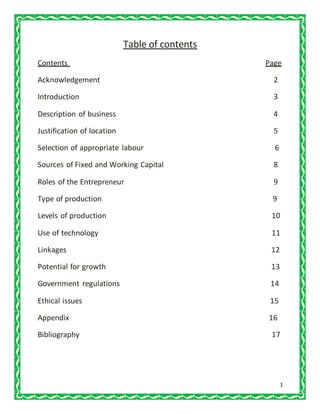 1
Table of contents
Contents Page
Acknowledgement 2
Introduction 3
Description of business 4
Justification of location 5
Selection of appropriate labour 6
Sources of Fixed and Working Capital 8
Roles of the Entrepreneur 9
Type of production 9
Levels of production 10
Use of technology 11
Linkages 12
Potential for growth 13
Government regulations 14
Ethical issues 15
Appendix 16
Bibliography 17
 