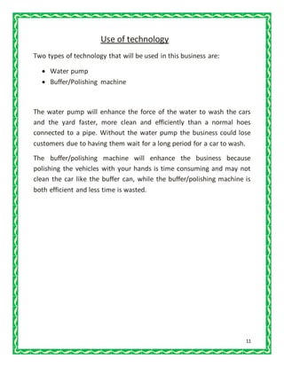 11
Use of technology
Two types of technology that will be used in this business are:
 Water pump
 Buffer/Polishing machine
The water pump will enhance the force of the water to wash the cars
and the yard faster, more clean and efficiently than a normal hoes
connected to a pipe. Without the water pump the business could lose
customers due to having them wait for a long period for a car to wash.
The buffer/polishing machine will enhance the business because
polishing the vehicles with your hands is time consuming and may not
clean the car like the buffer can, while the buffer/polishing machine is
both efficient and less time is wasted.
 