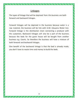 12
Linkages
The types of linkage that will be deprived from this business are both
forward and backward linkages.
Forward linkages will be deprived in the business because water is a
raw material, the business will be link with G.W.I (Guyana Water Inc).
Forward linkage is the distribution chain connecting a producer with
the customers. Backward linkages will also be a part of the business
because the beds for the guest house will be bought from another
business e.g. Courts. So therefore the business will have a mixture of
both forward and backward linkages.
One benefit of the backward linkage is that the bed is already made;
you don’t have to waste time and money to build the beds.
 