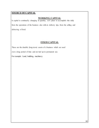 10
SOURCE OF CAPITAL
WORKING CAPITAL
Is capital is continually changing in quantity. LFC plans to accomplish this daily
from the operations of the business also with-in delivery tips, from the selling and
delivering of food.
FIXED CAPITAL
These are the durable (long-term) assets of a business which are used
over a long period of time and are tied up in permanent use.
For example: Land, building, machinery
 