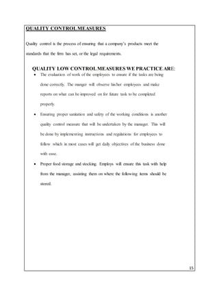 15
QUALITY CONTROLMEASURES
Quality control is the process of ensuring that a company’s products meet the
standards that the firm has set, or the legal requirements.
QUALITY LOW CONTROLMEASURES WE PRACTICE ARE:
 The evaluation of work of the employees to ensure if the tasks are being
done correctly. The manger will observe his/her employees and make
reports on what can be improved on for future task to be completed
properly.
 Ensuring proper sanitation and safety of the working conditions is another
quality control measure that will be undertaken by the manager. This will
be done by implementing instructions and regulations for employees to
follow which in most cases will get daily objectives of the business done
with ease.
 Proper food storage and stocking. Employs will ensure this task with help
from the manager, assisting them on where the following items should be
stored.
 