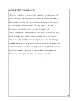 18
GOVERNMENTREGULATION
All business need inherit certain government regulations. First, the manager will
register the business with the Registrar of Companies in order to show that it is a
legal operating entity. This will enhance the image of the entity in that customers
can feel safe while conducting business with SPECTACULAR MEALS.
LFC as it will not be an illegal entity. Secondly, the business will
obtain a Tax Registration Number (TRN), in order to pay taxes on time and in the
correct proportion as it is stipulated by the government that all legal operating
entity in the country should pay taxes. In doing this, the business will have a good
reputation both in the eyes of the government and its customers. The managers also
need to obtain a license in order to offer the goods it has conceptualized. Failure to
abide these regulations will result in the business facing serious penalties and
business or law suits against customers due to damage of their clothes.
 