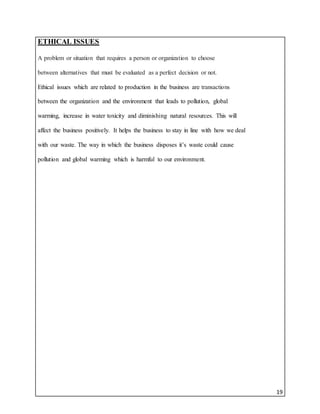 19
ETHICAL ISSUES
A problem or situation that requires a person or organization to choose
between alternatives that must be evaluated as a perfect decision or not.
Ethical issues which are related to production in the business are transactions
between the organization and the environment that leads to pollution, global
warming, increase in water toxicity and diminishing natural resources. This will
affect the business positively. It helps the business to stay in line with how we deal
with our waste. The way in which the business disposes it’s waste could cause
pollution and global warming which is harmful to our environment.
 