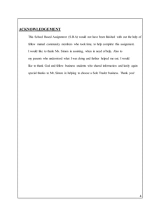 4
ACKNOWLEDGEMENT
This School Based Assignment (S.B.A) would not have been finished with out the help of
fellow mutual community members who took time, to help complete this assignment.
I would like to thank Ms. Simon in assisting, when in need of help. Also to
my parents who understood what I was doing and further helped me out. I would
like to thank God and fellow business students who shared information and lastly again
special thanks to Mr. Simon in helping to choose a Sole Trader business. Thank you!
 