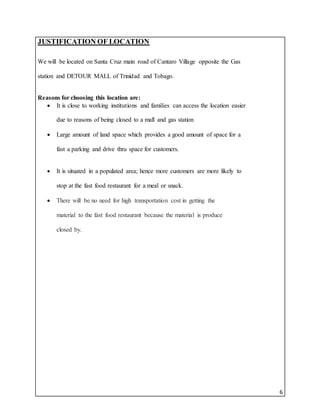6
JUSTIFICATION OF LOCATION
We will be located on Santa Cruz main road of Cantaro Village opposite the Gas
station and DETOUR MALL of Trinidad and Tobago.
Reasons for choosing this location are:
 It is close to working institutions and families can access the location easier
due to reasons of being closed to a mall and gas station
 Large amount of land space which provides a good amount of space for a
fast a parking and drive thru space for customers.
 It is situated in a populated area; hence more customers are more likely to
stop at the fast food restaurant for a meal or snack.
 There will be no need for high transportation cost in getting the
material to the fast food restaurant because the material is produce
closed by.
 