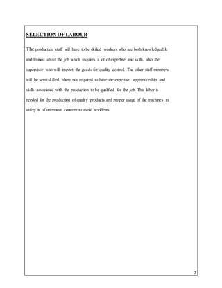 7
SELECTION OF LABOUR
The production staff will have to be skilled workers who are both knowledgeable
and trained about the job which requires a lot of expertise and skills, also the
supervisor who will inspect the goods for quality control. The other staff members
will be semi-skilled, there not required to have the expertise, apprenticeship and
skills associated with the production to be qualified for the job. This labor is
needed for the production of quality products and proper usage of the machines as
safety is of uttermost concern to avoid accidents.
 