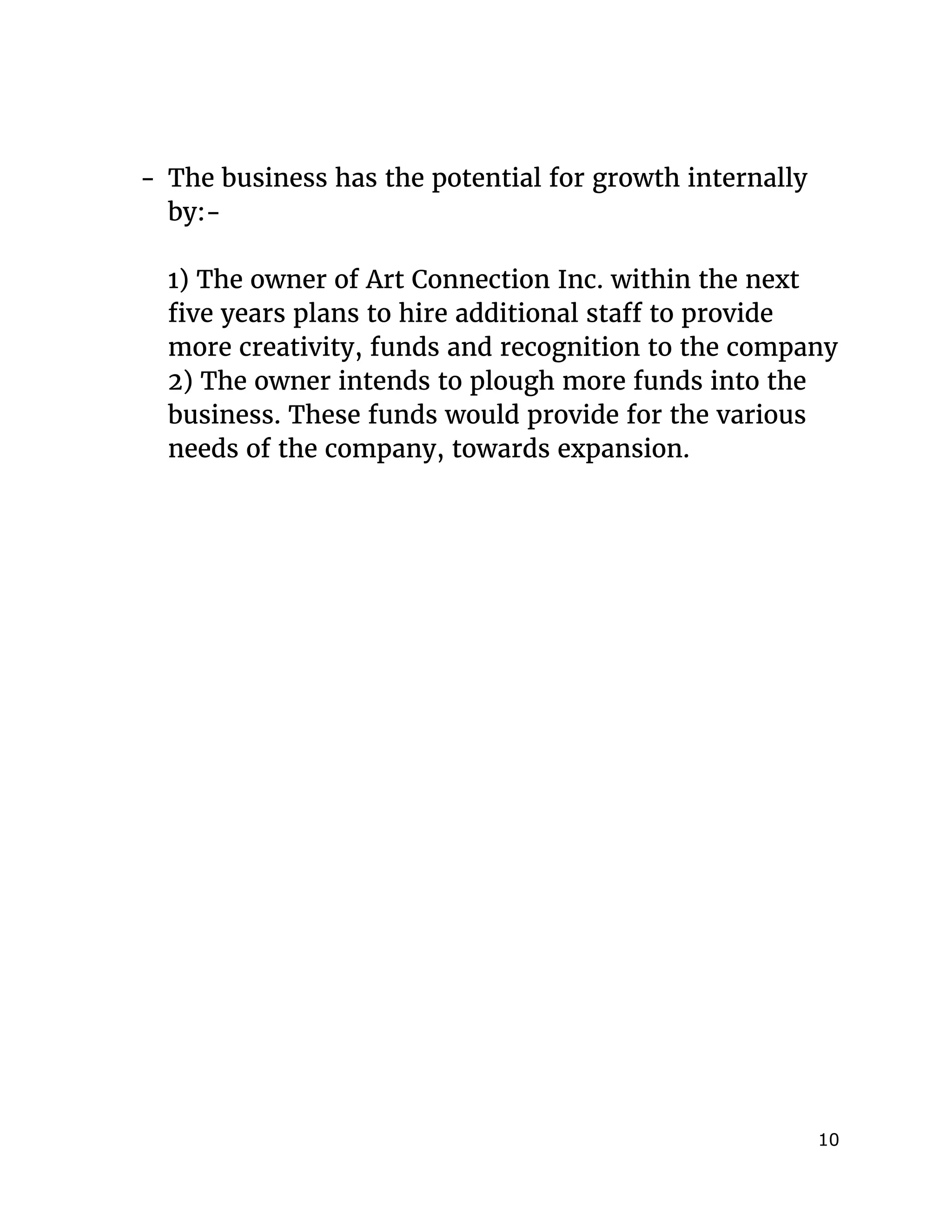  
- The business has the potential for growth internally
by:-
1) The owner of Art Connection Inc. within the next
five years plans to hire additional staff to provide
more creativity, funds and recognition to the company
2) The owner intends to plough more funds into the
business. These funds would provide for the various
needs of the company, towards expansion.
10 
 