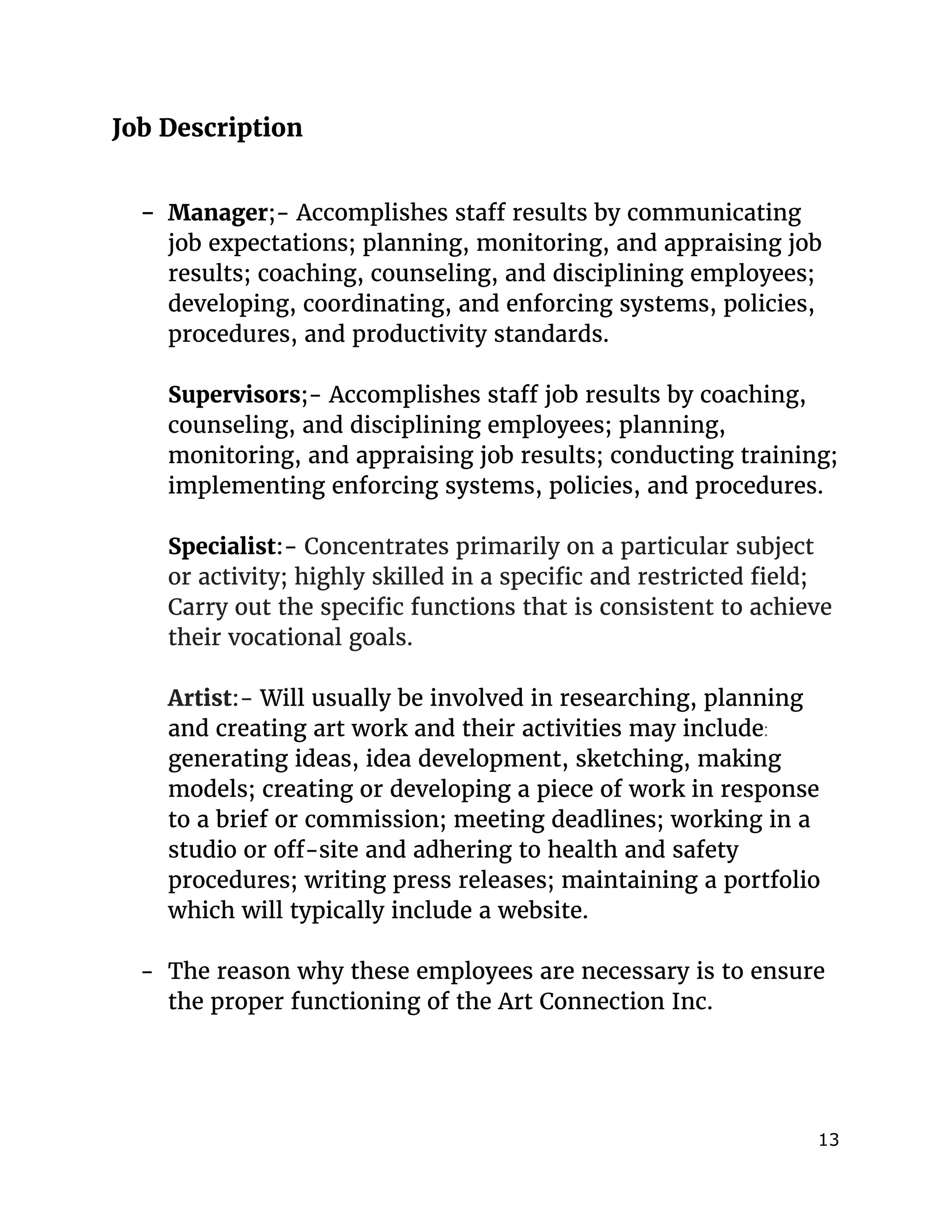 
Job Description
- Manager​;- ​Accomplishes staff results by communicating
job expectations; planning, monitoring, and appraising job
results; coaching, counseling, and disciplining employees;
developing, coordinating, and enforcing systems, policies,
procedures, and productivity standards.
Supervisors​;- ​Accomplishes staff job results by coaching,
counseling, and disciplining employees; planning,
monitoring, and appraising job results; conducting training;
implementing enforcing systems, policies, and procedures.
Specialist​:-​Concentrates primarily on a particular subject
or activity; highly skilled in a specific and restricted field;
Carry out the specific functions that is consistent to achieve
their vocational goals.
Artist​:- ​Will usually be involved in researching, planning
and creating art work and their activities may include​:
generating ideas, idea development, sketching, making
models; creating or developing a piece of work in response
to a brief or commission; meeting deadlines; working in a
studio or off-site and adhering to health and safety
procedures; writing press releases; maintaining a portfolio
which will typically include a website.
- The reason why these employees are necessary is to ensure
the proper functioning of the Art Connection Inc.
13 
 