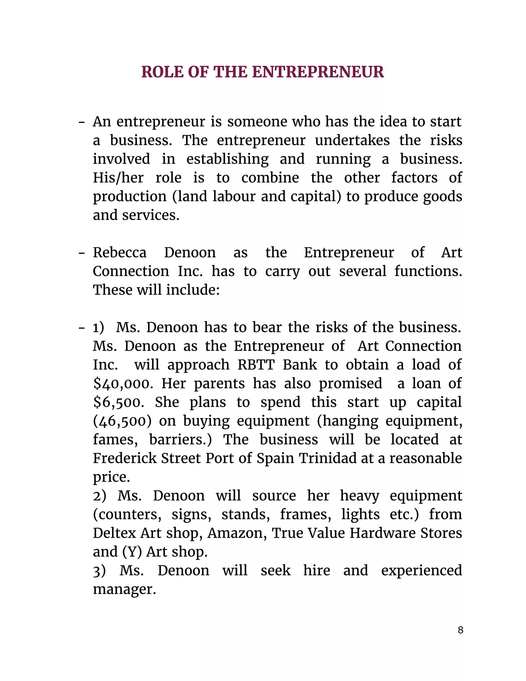  
ROLE OF THE ENTREPRENEUR
- An entrepreneur is someone who has the idea to start
a business. The entrepreneur undertakes the risks
involved in establishing and running a business.
His/her role is to combine the other factors of
production (land labour and capital) to produce goods
and services.
- Rebecca Denoon as the Entrepreneur of Art
Connection Inc. has to carry out several functions.
These will include:
- 1) Ms. Denoon has to bear the risks of the business.
Ms. Denoon as the Entrepreneur of Art Connection
Inc. will approach RBTT Bank to obtain a load of
$40,000. Her parents has also promised a loan of
$6,500. She plans to spend this start up capital
(46,500) on buying equipment (hanging equipment,
fames, barriers.) The business will be located at
Frederick Street Port of Spain Trinidad at a reasonable
price.
2) Ms. Denoon will source her heavy equipment
(counters, signs, stands, frames, lights etc.) from
Deltex Art shop, Amazon, True Value Hardware Stores
and (Y) Art shop.
3) Ms. Denoon will seek hire and experienced
manager.
8 
 