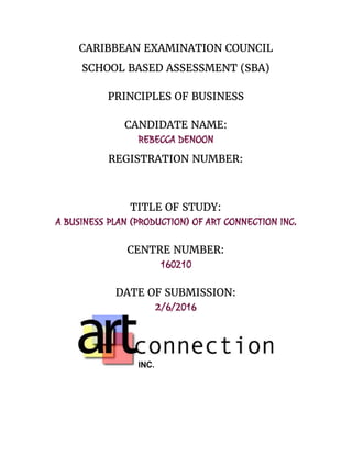 CARIBBEAN EXAMINATION COUNCIL
SCHOOL BASED ASSESSMENT (SBA)
PRINCIPLES OF BUSINESS
CANDIDATE NAME:
REBECCA DENOON
REGISTRATION NUMBER:
TITLE OF STUDY:
A BUSINESS PLAN (PRODUCTION) OF ART CONNECTION INC.
CENTRE NUMBER:
160210
DATE OF SUBMISSION:
2​/6/2016
 
 