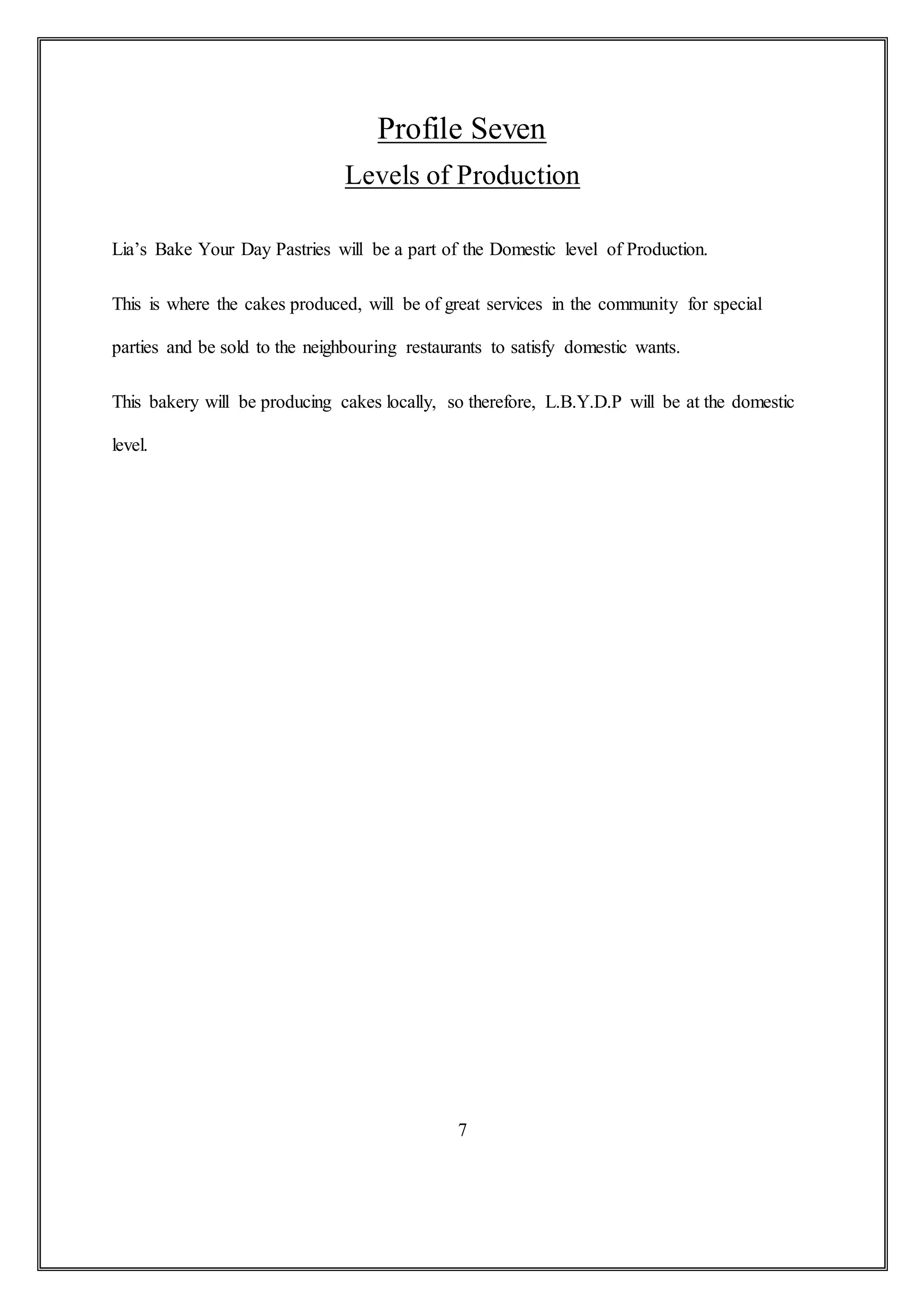 Profile Seven
Levels of Production
Lia’s Bake Your Day Pastries will be a part of the Domestic level of Production.
This is where the cakes produced, will be of great services in the community for special
parties and be sold to the neighbouring restaurants to satisfy domestic wants.
This bakery will be producing cakes locally, so therefore, L.B.Y.D.P will be at the domestic
level.
7
 